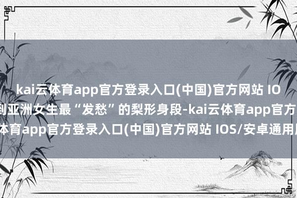 kai云体育app官方登录入口(中国)官方网站 IOS/安卓通用版/手机版说到亚洲女生最“发愁”的梨形身段-kai云体育app官方登录入口(中国)官方网站 IOS/安卓通用版/手机版