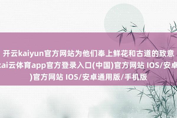 开云kaiyun官方网站为他们奉上鲜花和古道的致意：“接待回家-kai云体育app官方登录入口(中国)官方网站 IOS/安卓通用版/手机版