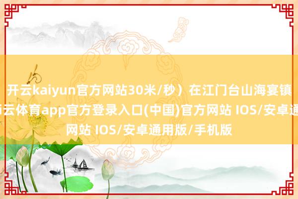 开云kaiyun官方网站30米/秒）在江门台山海宴镇沿海登陆-kai云体育app官方登录入口(中国)官方网站 IOS/安卓通用版/手机版