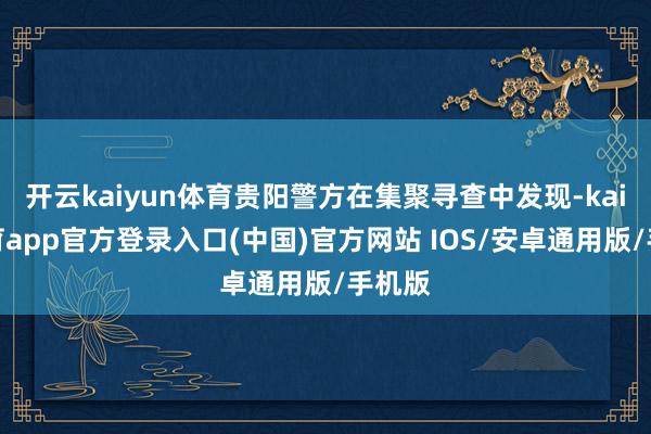 开云kaiyun体育贵阳警方在集聚寻查中发现-kai云体育app官方登录入口(中国)官方网站 IOS/安卓通用版/手机版
