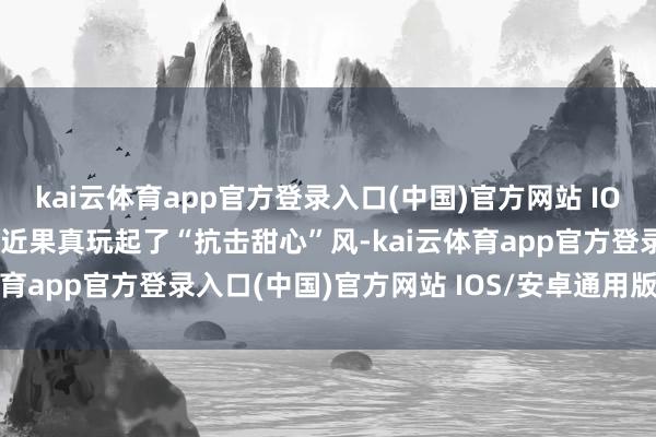 kai云体育app官方登录入口(中国)官方网站 IOS/安卓通用版/手机版最近果真玩起了“抗击甜心”风-kai云体育app官方登录入口(中国)官方网站 IOS/安卓通用版/手机版