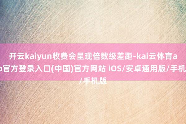 开云kaiyun收费会呈现倍数级差距-kai云体育app官方登录入口(中国)官方网站 IOS/安卓通用版/手机版