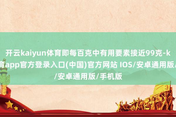 开云kaiyun体育即每百克中有用要素接近99克-kai云体育app官方登录入口(中国)官方网站 IOS/安卓通用版/手机版