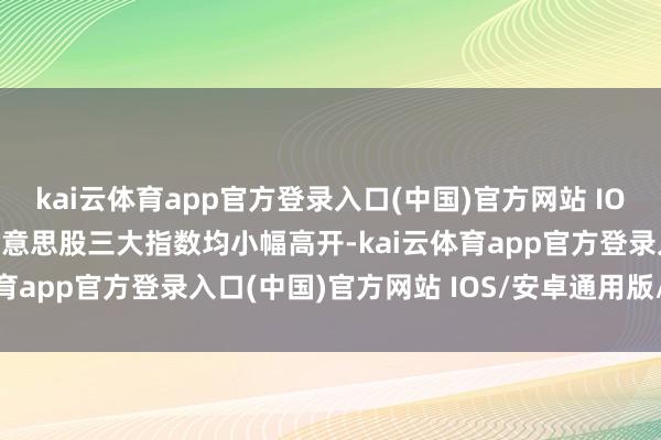 kai云体育app官方登录入口(中国)官方网站 IOS/安卓通用版/手机版好意思股三大指数均小幅高开-kai云体育app官方登录入口(中国)官方网站 IOS/安卓通用版/手机版