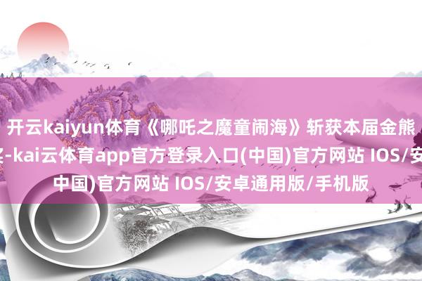 开云kaiyun体育《哪吒之魔童闹海》斩获本届金熊猫奖最好动画片奖-kai云体育app官方登录入口(中国)官方网站 IOS/安卓通用版/手机版