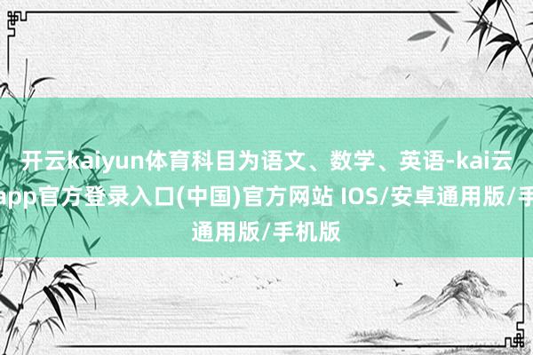 开云kaiyun体育科目为语文、数学、英语-kai云体育app官方登录入口(中国)官方网站 IOS/安卓通用版/手机版