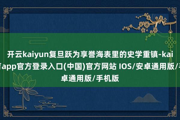 开云kaiyun复旦跃为享誉海表里的史学重镇-kai云体育app官方登录入口(中国)官方网站 IOS/安卓通用版/手机版