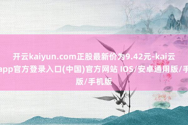 开云kaiyun.com正股最新价为9.42元-kai云体育app官方登录入口(中国)官方网站 IOS/安卓通用版/手机版