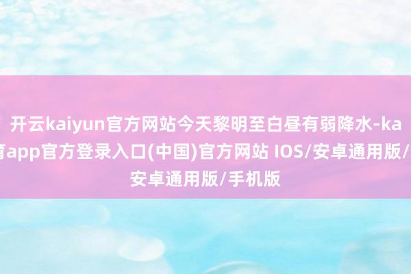 开云kaiyun官方网站今天黎明至白昼有弱降水-kai云体育app官方登录入口(中国)官方网站 IOS/安卓通用版/手机版