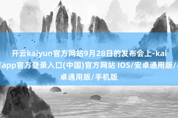 开云kaiyun官方网站9月28日的发布会上-kai云体育app官方登录入口(中国)官方网站 IOS/安卓通用版/手机版