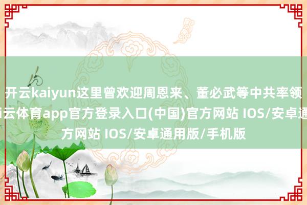 开云kaiyun这里曾欢迎周恩来、董必武等中共率领东说念主-kai云体育app官方登录入口(中国)官方网站 IOS/安卓通用版/手机版