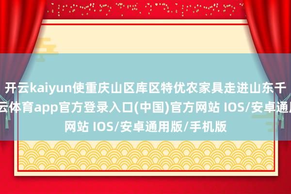 开云kaiyun使重庆山区库区特优农家具走进山东千门万户-kai云体育app官方登录入口(中国)官方网站 IOS/安卓通用版/手机版