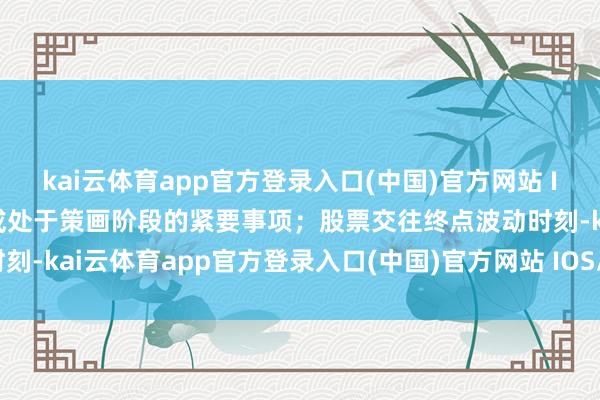kai云体育app官方登录入口(中国)官方网站 IOS/安卓通用版/手机版或处于策画阶段的紧要事项；股票交往终点波动时刻-kai云体育app官方登录入口(中国)官方网站 IOS/安卓通用版/手机版