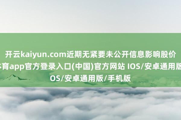 开云kaiyun.com近期无紧要未公开信息影响股价-kai云体育app官方登录入口(中国)官方网站 IOS/安卓通用版/手机版