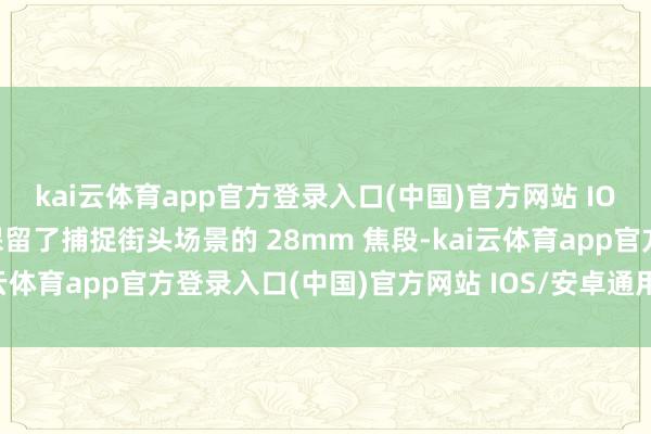 kai云体育app官方登录入口(中国)官方网站 IOS/安卓通用版/手机版保留了捕捉街头场景的 28mm 焦段-kai云体育app官方登录入口(中国)官方网站 IOS/安卓通用版/手机版