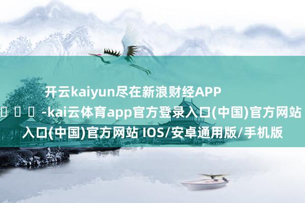 开云kaiyun尽在新浪财经APP            													-kai云体育app官方登录入口(中国)官方网站 IOS/安卓通用版/手机版