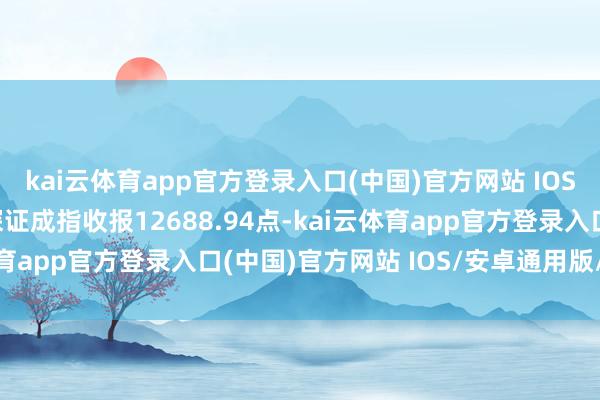 kai云体育app官方登录入口(中国)官方网站 IOS/安卓通用版/手机版深证成指收报12688.94点-kai云体育app官方登录入口(中国)官方网站 IOS/安卓通用版/手机版