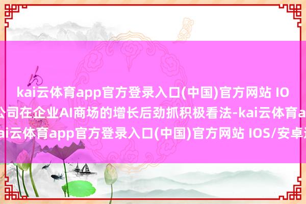 kai云体育app官方登录入口(中国)官方网站 IOS/安卓通用版/手机版对公司在企业AI商场的增长后劲抓积极看法-kai云体育app官方登录入口(中国)官方网站 IOS/安卓通用版/手机版