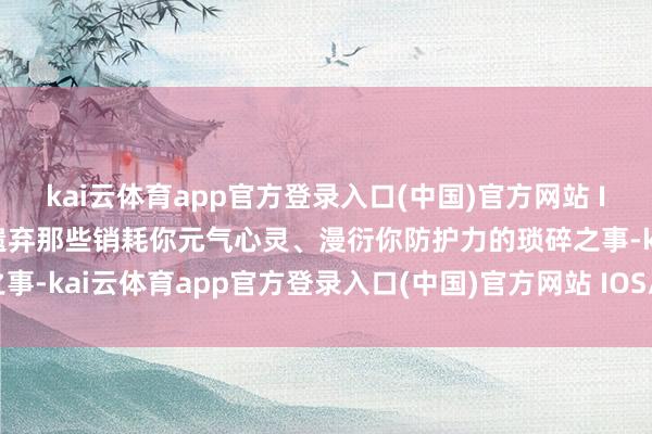 kai云体育app官方登录入口(中国)官方网站 IOS/安卓通用版/手机版遗弃那些销耗你元气心灵、漫衍你防护力的琐碎之事-kai云体育app官方登录入口(中国)官方网站 IOS/安卓通用版/手机版