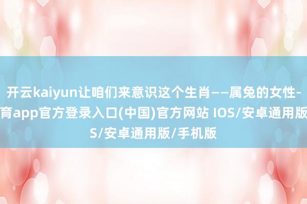 开云kaiyun让咱们来意识这个生肖——属兔的女性-kai云体育app官方登录入口(中国)官方网站 IOS/安卓通用版/手机版