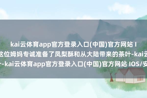 kai云体育app官方登录入口(中国)官方网站 IOS/安卓通用版/手机版这位姆妈专诚准备了凤梨酥和从大陆带来的茶叶-kai云体育app官方登录入口(中国)官方网站 IOS/安卓通用版/手机版