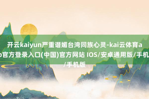 开云kaiyun严重谮媚台湾同族心灵-kai云体育app官方登录入口(中国)官方网站 IOS/安卓通用版/手机版