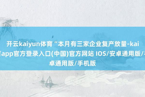开云kaiyun体育“本月有三家企业复产放量-kai云体育app官方登录入口(中国)官方网站 IOS/安卓通用版/手机版