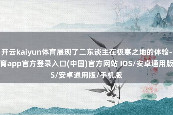 开云kaiyun体育展现了二东谈主在极寒之地的体验-kai云体育app官方登录入口(中国)官方网站 IOS/安卓通用版/手机版
