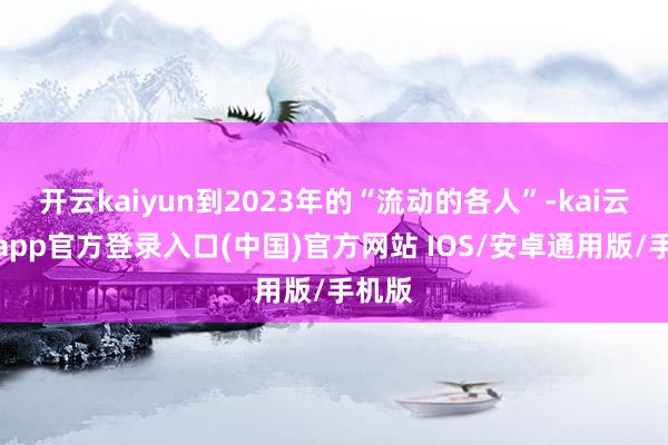 开云kaiyun到2023年的“流动的各人”-kai云体育app官方登录入口(中国)官方网站 IOS/安卓通用版/手机版