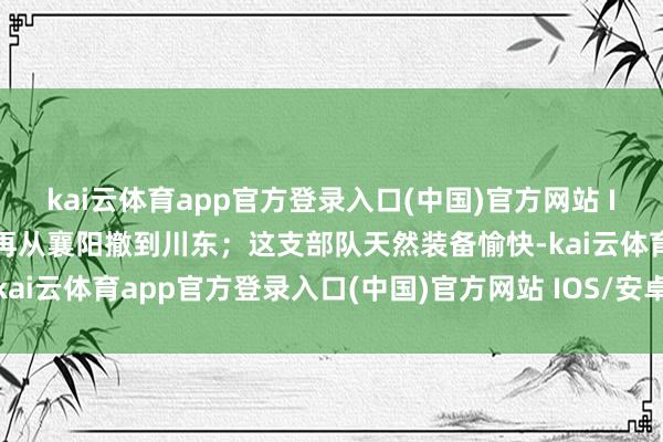 kai云体育app官方登录入口(中国)官方网站 IOS/安卓通用版/手机版再从襄阳撤到川东；这支部队天然装备愉快-kai云体育app官方登录入口(中国)官方网站 IOS/安卓通用版/手机版