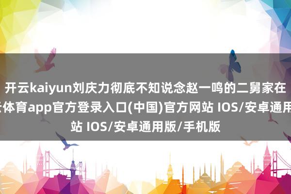 开云kaiyun刘庆力彻底不知说念赵一鸣的二舅家在那边-kai云体育app官方登录入口(中国)官方网站 IOS/安卓通用版/手机版