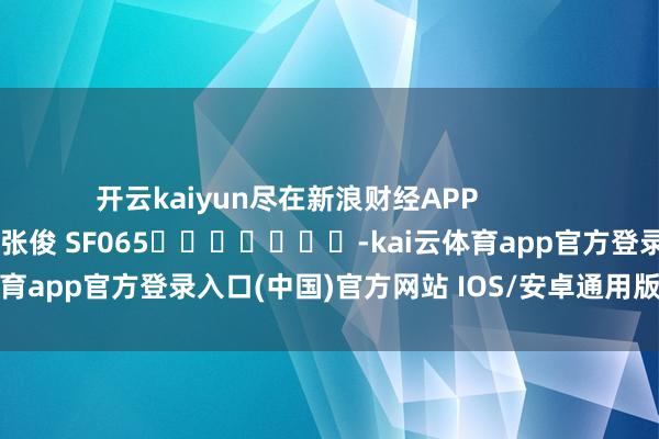开云kaiyun尽在新浪财经APP 牵涉裁剪:张俊 SF065 -kai云体育app官方登录入口(中国)官方网站 IOS/安卓通用版/手机版