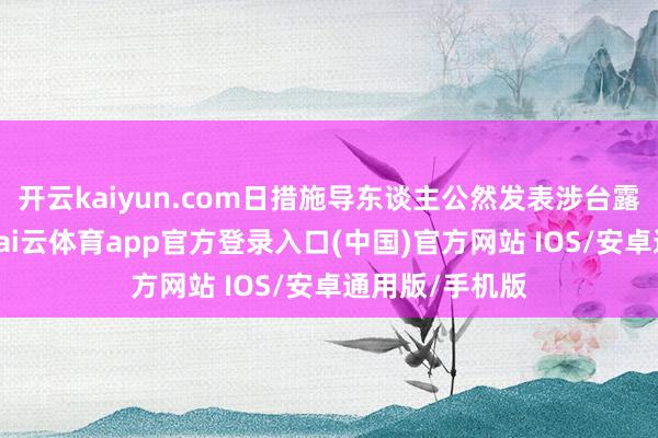 开云kaiyun.com日措施导东谈主公然发表涉台露骨寻衅言论-kai云体育app官方登录入口(中国)官方网站 IOS/安卓通用版/手机版