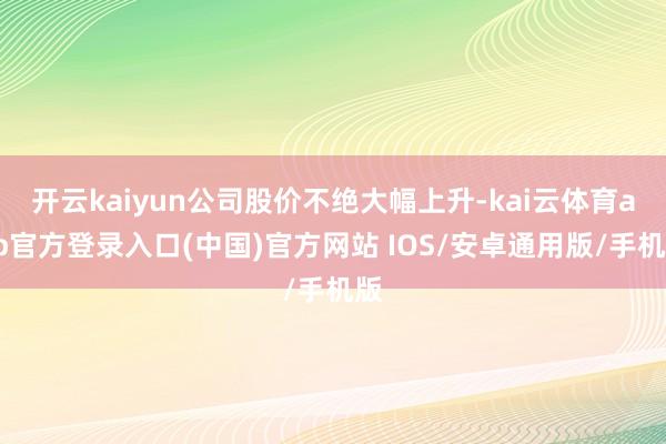 开云kaiyun公司股价不绝大幅上升-kai云体育app官方登录入口(中国)官方网站 IOS/安卓通用版/手机版