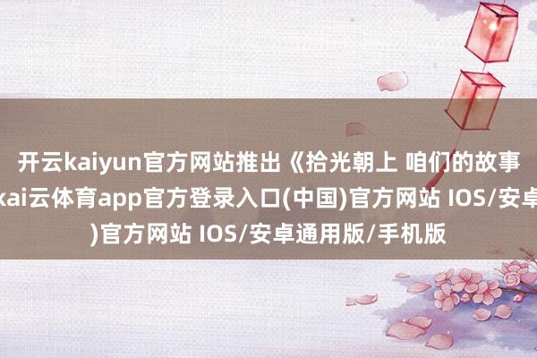 开云kaiyun官方网站推出《拾光朝上 咱们的故事》专题报说念-kai云体育app官方登录入口(中国)官方网站 IOS/安卓通用版/手机版