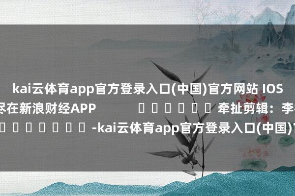 kai云体育app官方登录入口(中国)官方网站 IOS/安卓通用版/手机版尽在新浪财经APP            						牵扯剪辑：李桐 							-kai云体育app官方登录入口(中国)官方网站 IOS/安卓通用版/手机版