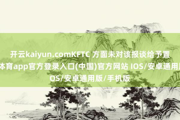 开云kaiyun.comKFTC 方面未对该报谈给予置评-kai云体育app官方登录入口(中国)官方网站 IOS/安卓通用版/手机版