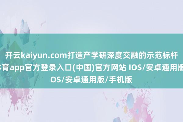 开云kaiyun.com打造产学研深度交融的示范标杆-kai云体育app官方登录入口(中国)官方网站 IOS/安卓通用版/手机版