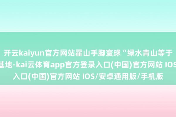 开云kaiyun官方网站霍山手脚寰球“绿水青山等于金山银山”实施创新基地-kai云体育app官方登录入口(中国)官方网站 IOS/安卓通用版/手机版