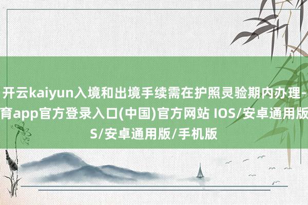 开云kaiyun入境和出境手续需在护照灵验期内办理-kai云体育app官方登录入口(中国)官方网站 IOS/安卓通用版/手机版