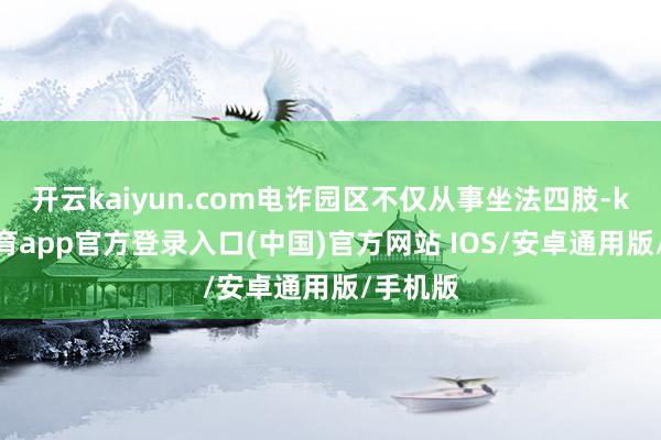 开云kaiyun.com电诈园区不仅从事坐法四肢-kai云体育app官方登录入口(中国)官方网站 IOS/安卓通用版/手机版