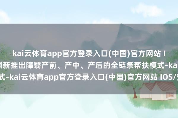 kai云体育app官方登录入口(中国)官方网站 IOS/安卓通用版/手机版翻新推出障翳产前、产中、产后的全链条帮扶模式-kai云体育app官方登录入口(中国)官方网站 IOS/安卓通用版/手机版