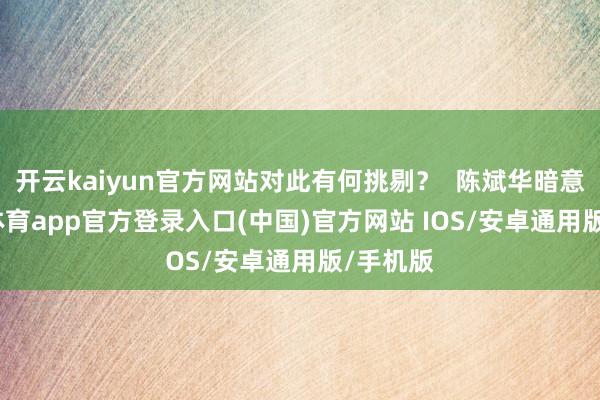 开云kaiyun官方网站对此有何挑剔？  陈斌华暗意-kai云体育app官方登录入口(中国)官方网站 IOS/安卓通用版/手机版