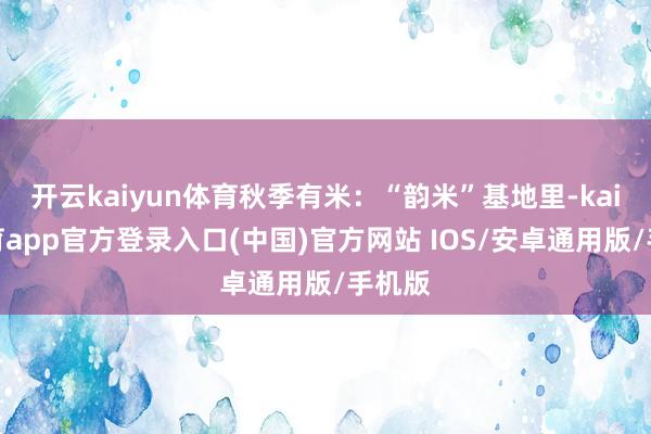 开云kaiyun体育秋季有米：“韵米”基地里-kai云体育app官方登录入口(中国)官方网站 IOS/安卓通用版/手机版