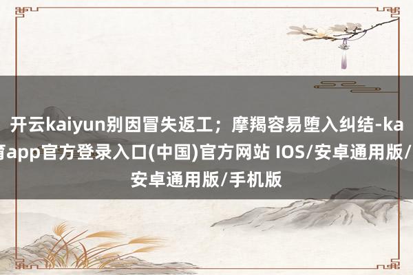 开云kaiyun别因冒失返工；摩羯容易堕入纠结-kai云体育app官方登录入口(中国)官方网站 IOS/安卓通用版/手机版