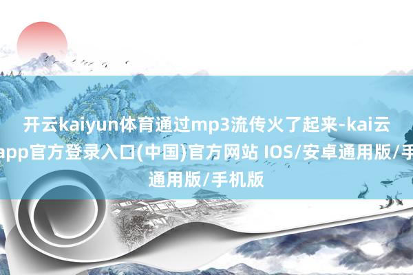 开云kaiyun体育通过mp3流传火了起来-kai云体育app官方登录入口(中国)官方网站 IOS/安卓通用版/手机版