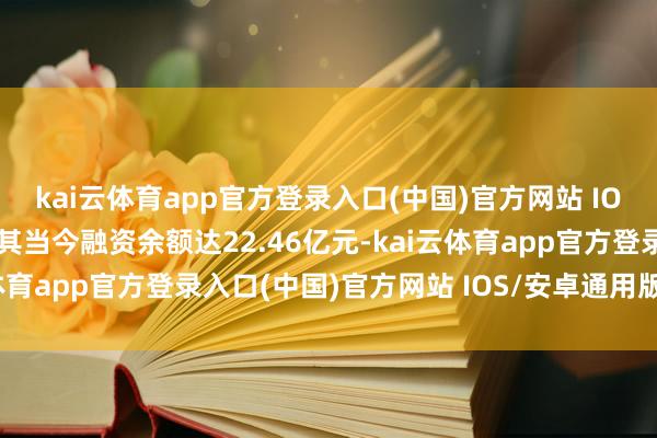 kai云体育app官方登录入口(中国)官方网站 IOS/安卓通用版/手机版其当今融资余额达22.46亿元-kai云体育app官方登录入口(中国)官方网站 IOS/安卓通用版/手机版