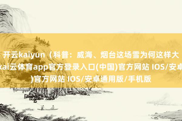 开云kaiyun（科普：威海、烟台这场雪为何这样大？确定：近日-kai云体育app官方登录入口(中国)官方网站 IOS/安卓通用版/手机版