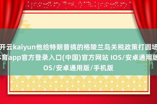 开云kaiyun他给特朗普搞的格陵兰岛关税政策打圆场-kai云体育app官方登录入口(中国)官方网站 IOS/安卓通用版/手机版