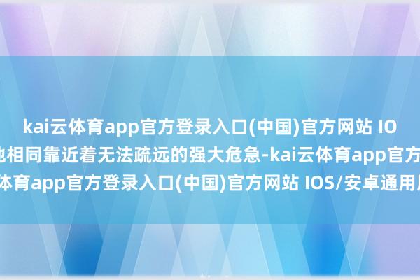 kai云体育app官方登录入口(中国)官方网站 IOS/安卓通用版/手机版但他相同靠近着无法疏远的强大危急-kai云体育app官方登录入口(中国)官方网站 IOS/安卓通用版/手机版